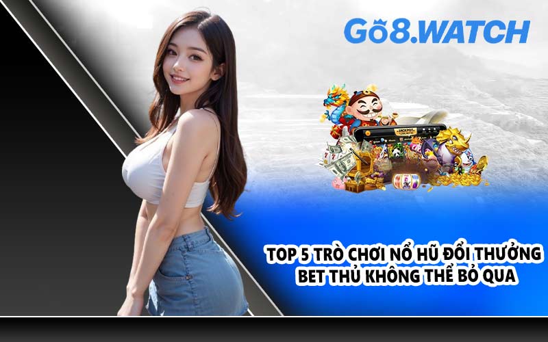 Top 5 trò chơi nổ hũ đổi thưởng bet thủ không thể bỏ qua